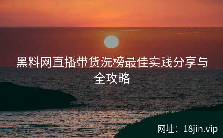 黑料网直播带货洗榜最佳实践分享与全攻略