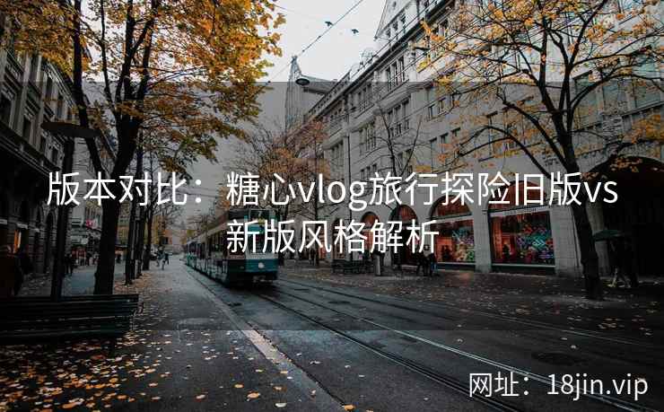 版本对比：糖心vlog旅行探险旧版vs新版风格解析
