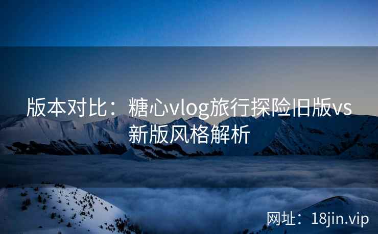 版本对比：糖心vlog旅行探险旧版vs新版风格解析