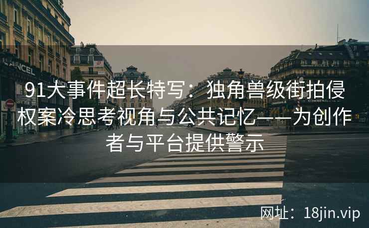 91大事件超长特写：独角兽级街拍侵权案冷思考视角与公共记忆——为创作者与平台提供警示