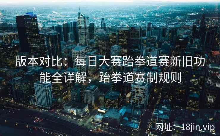 版本对比：每日大赛跆拳道赛新旧功能全详解，跆拳道赛制规则