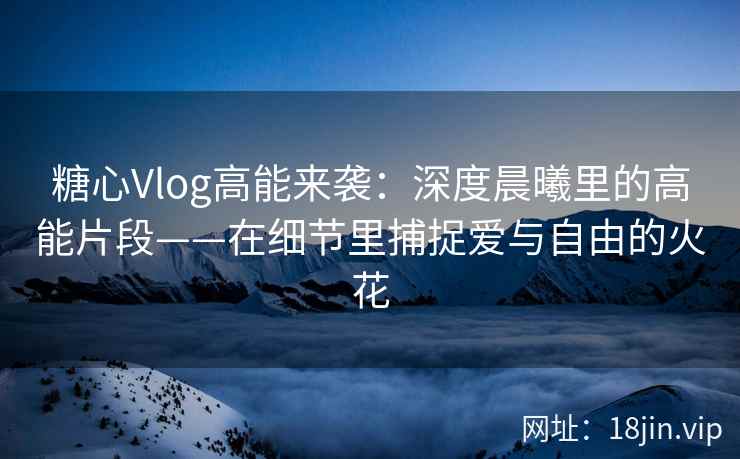 糖心Vlog高能来袭：深度晨曦里的高能片段——在细节里捕捉爱与自由的火花