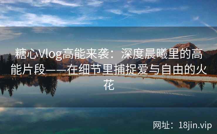糖心Vlog高能来袭：深度晨曦里的高能片段——在细节里捕捉爱与自由的火花