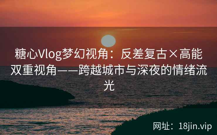 糖心Vlog梦幻视角：反差复古×高能双重视角——跨越城市与深夜的情绪流光