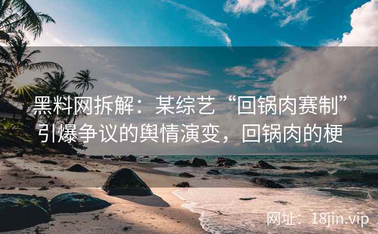 黑料网拆解：某综艺“回锅肉赛制”引爆争议的舆情演变，回锅肉的梗