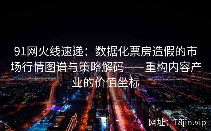 91网火线速递：数据化票房造假的市场行情图谱与策略解码——重构内容产业的价值坐标