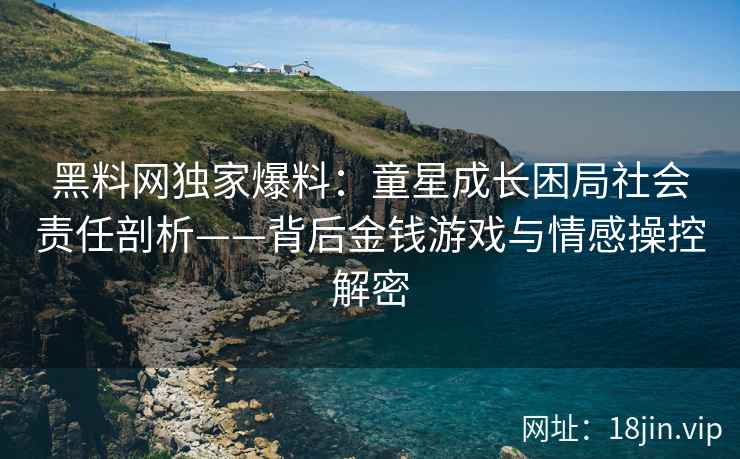 黑料网独家爆料：童星成长困局社会责任剖析——背后金钱游戏与情感操控解密