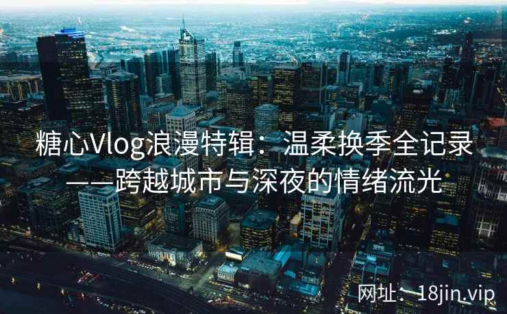 糖心Vlog浪漫特辑：温柔换季全记录——跨越城市与深夜的情绪流光