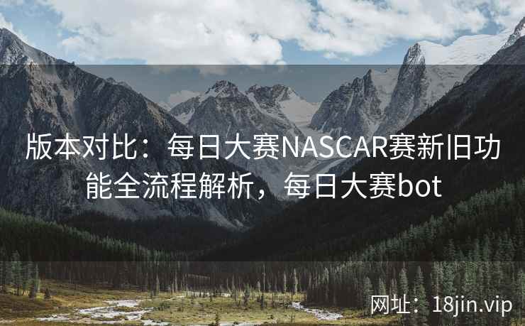 版本对比：每日大赛NASCAR赛新旧功能全流程解析，每日大赛bot