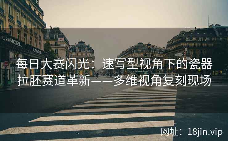 每日大赛闪光：速写型视角下的瓷器拉胚赛道革新——多维视角复刻现场