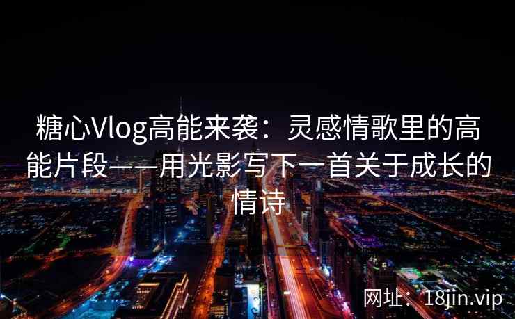 糖心Vlog高能来袭：灵感情歌里的高能片段——用光影写下一首关于成长的情诗