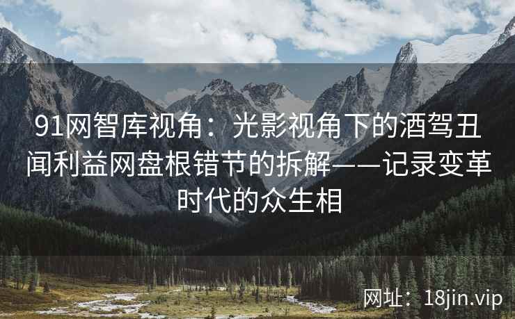 91网智库视角：光影视角下的酒驾丑闻利益网盘根错节的拆解——记录变革时代的众生相