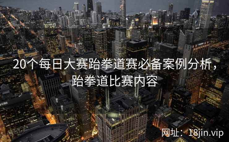 20个每日大赛跆拳道赛必备案例分析,跆拳道比赛内容 20个每日大赛跆拳道赛必备案例分析,跆拳道比赛内容