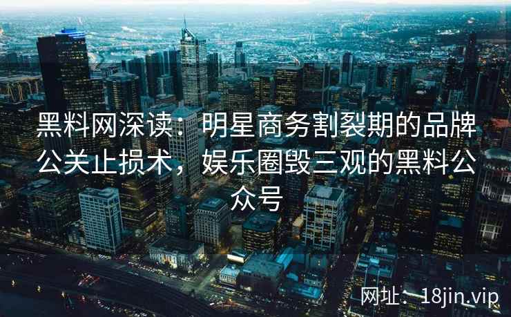 黑料网深读：明星商务割裂期的品牌公关止损术，娱乐圈毁三观的黑料公众号