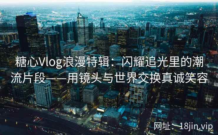 糖心Vlog浪漫特辑：闪耀追光里的潮流片段——用镜头与世界交换真诚笑容