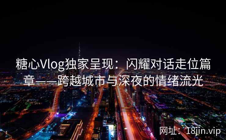 糖心Vlog独家呈现：闪耀对话走位篇章——跨越城市与深夜的情绪流光