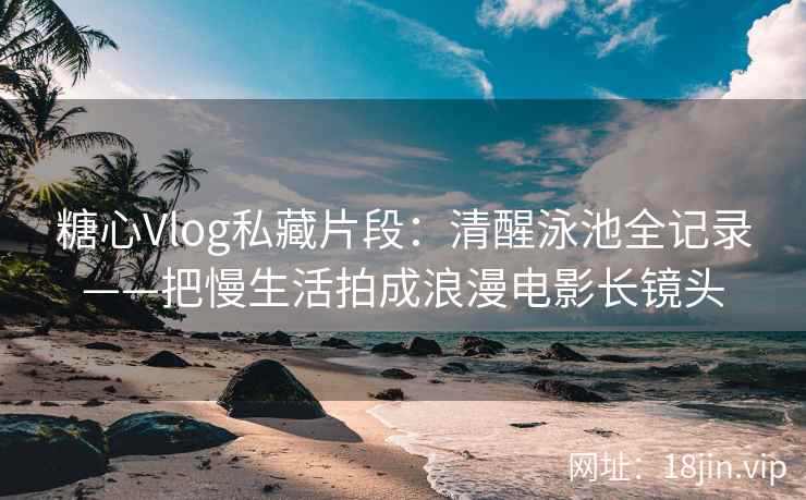 糖心Vlog私藏片段：清醒泳池全记录——把慢生活拍成浪漫电影长镜头